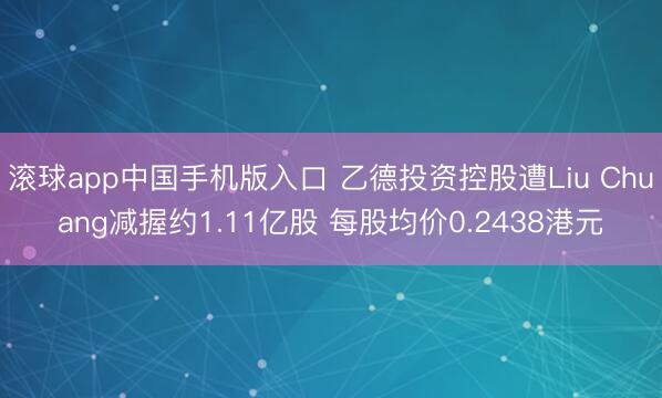 滚球app中国手机版入口 乙德投资控股遭Liu Chuang减握约1.11亿股 每股均价0.2438港元