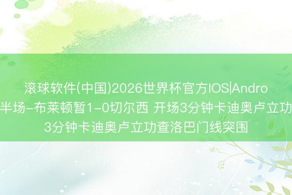 滚球软件(中国)2026世界杯官方IOS|Android手机app下载 半场-布莱顿暂1-0切尔西 开场3分钟卡迪奥卢立功查洛巴门线突围