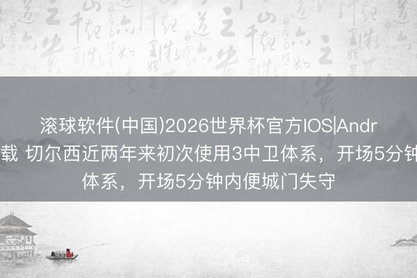 滚球软件(中国)2026世界杯官方IOS|Android手机app下载 切尔西近两年来初次使用3中卫体系，开场5分钟内便城门失守