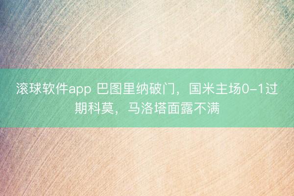 滚球软件app 巴图里纳破门，国米主场0-1过期科莫，马洛塔面露不满
