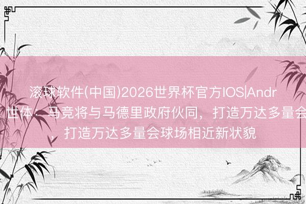 滚球软件(中国)2026世界杯官方IOS|Android手机app下载 世体：马竞将与马德里政府伙同，打造万达多量会球场相近新状貌