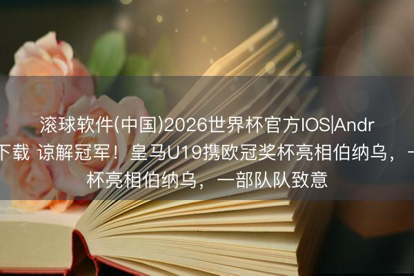 滚球软件(中国)2026世界杯官方IOS|Android手机app下载 谅解冠军！皇马U19携欧冠奖杯亮相伯纳乌，一部队队致意