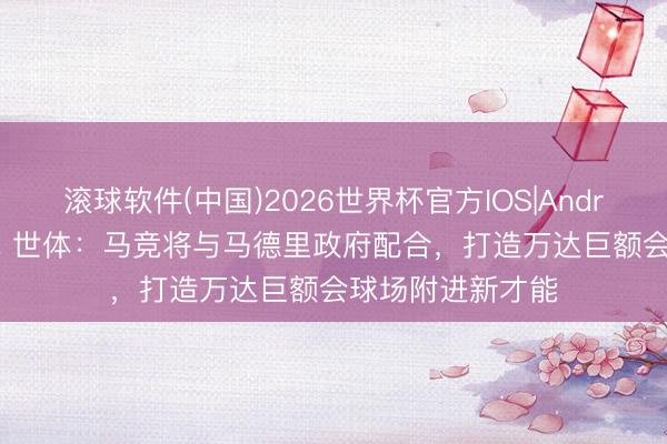 滚球软件(中国)2026世界杯官方IOS|Android手机app下载 世体：马竞将与马德里政府配合，打造万达巨额会球场附进新才能