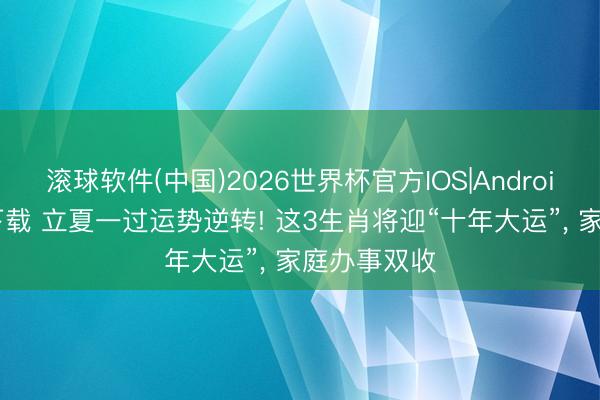 滚球软件(中国)2026世界杯官方IOS|Android手机app下载 立夏一过运势逆转! 这3生肖将迎“十年大运”， 家庭办事双收