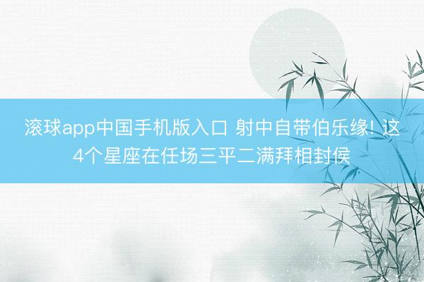滚球app中国手机版入口 射中自带伯乐缘! 这4个星座在任场三平二满拜相封侯