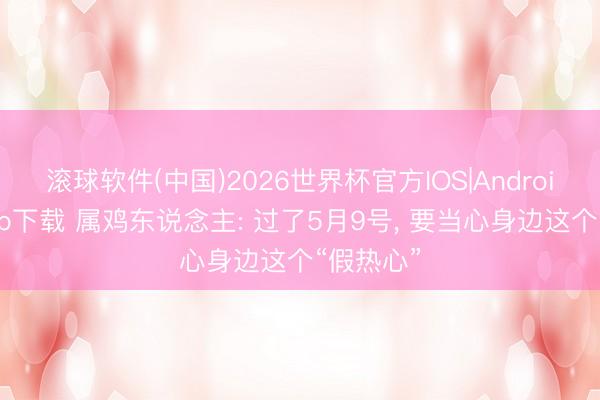 滚球软件(中国)2026世界杯官方IOS|Android手机app下载 属鸡东说念主: 过了5月9号， 要当心身边这个“假热心”