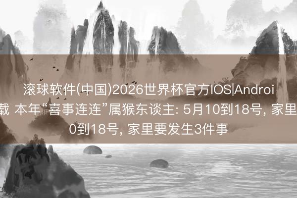 滚球软件(中国)2026世界杯官方IOS|Android手机app下载 本年“喜事连连”属猴东谈主: 5月10到18号， 家里要发生3件事