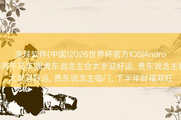 滚球软件(中国)2026世界杯官方IOS|Android手机app下载 2026丙午马年|属虎东说念主合太岁迎好运， 贵东说念主临门， 下半年财福双旺
