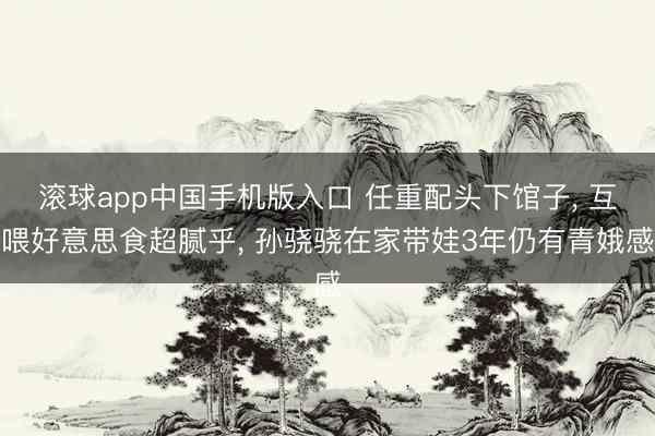 滚球app中国手机版入口 任重配头下馆子， 互喂好意思食超腻乎， 孙骁骁在家带娃3年仍有青娥感
