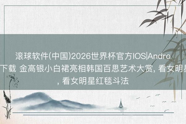 滚球软件(中国)2026世界杯官方IOS|Android手机app下载 金高银小白裙亮相韩国百思艺术大赏， 看女明星红毯斗法