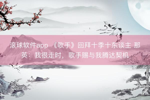 滚球软件app 《歌手》回拜十季十东谈主 那英：我很走时，歌手赐与我腾达契机