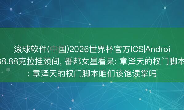 滚球软件(中国)2026世界杯官方IOS|Android手机app下载 88.88克拉挂颈间， 番邦女星看呆: 章泽天的权门脚本咱们该饱读掌吗