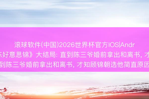 滚球软件(中国)2026世界杯官方IOS|Android手机app下载 《良陈好意思锦》大结局: 直到陈三爷婚前拿出和离书， 才知顾锦朝选他简直原因