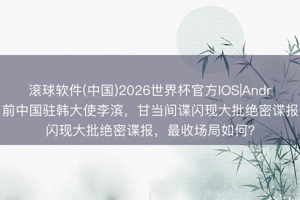 滚球软件(中国)2026世界杯官方IOS|Android手机app下载 前中国驻韩大使李滨，甘当间谍闪现大批绝密谍报，最收场局如何？