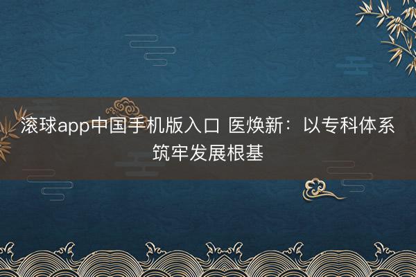 滚球app中国手机版入口 医焕新：以专科体系筑牢发展根基