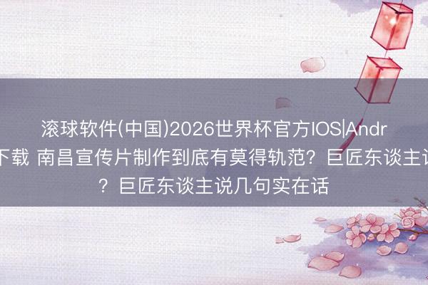 滚球软件(中国)2026世界杯官方IOS|Android手机app下载 南昌宣传片制作到底有莫得轨范？巨匠东谈主说几句实在话