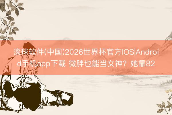 滚球软件(中国)2026世界杯官方IOS|Android手机app下载 微胖也能当女神？她靠82
