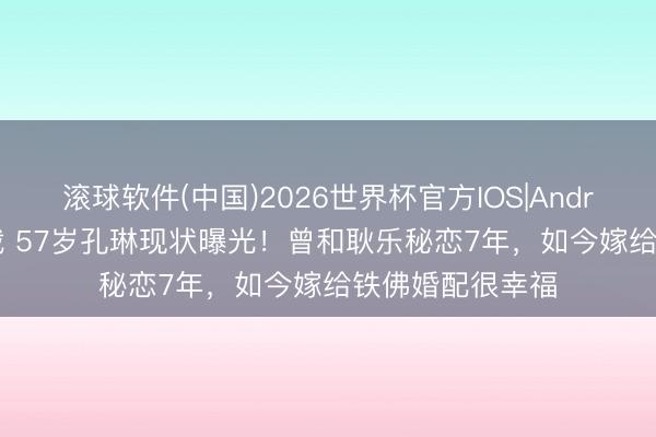 滚球软件(中国)2026世界杯官方IOS|Android手机app下载 57岁孔琳现状曝光！曾和耿乐秘恋7年，如今嫁给铁佛婚配很幸福