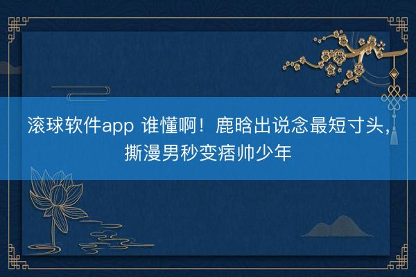 滚球软件app 谁懂啊！鹿晗出说念最短寸头，撕漫男秒变痞帅少年