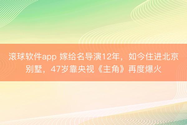 滚球软件app 嫁给名导演12年，如今住进北京别墅，47岁靠央视《主角》再度爆火