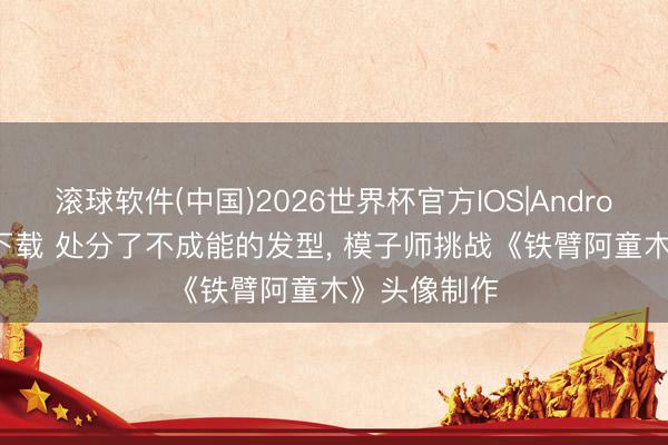 滚球软件(中国)2026世界杯官方IOS|Android手机app下载 处分了不成能的发型， 模子师挑战《铁臂阿童木》头像制作