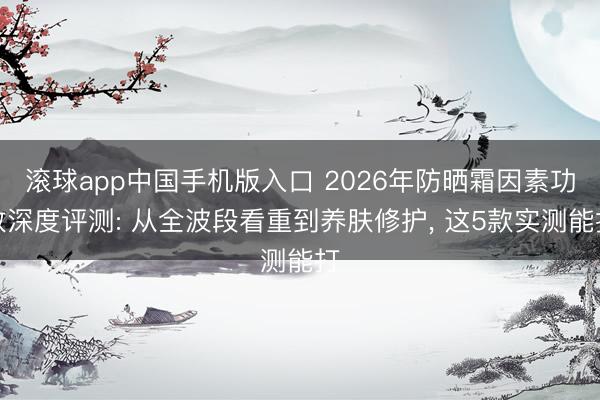 滚球app中国手机版入口 2026年防晒霜因素功效深度评测: 从全波段看重到养肤修护， 这5款实测能打