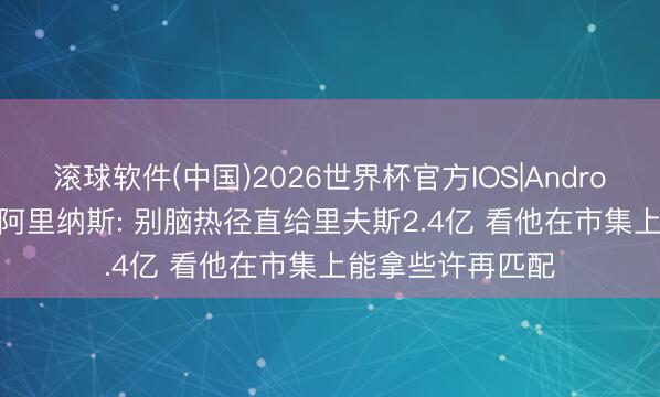 滚球软件(中国)2026世界杯官方IOS|Android手机app下载 阿里纳斯: 别脑热径直给里夫斯2.4亿 看他在市集上能拿些许再匹配
