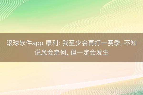 滚球软件app 康利: 我至少会再打一赛季， 不知说念会奈何， 但一定会发生