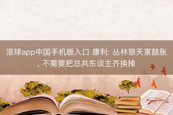 滚球app中国手机版入口 康利: 丛林狼天禀鼓胀， 不需要把总共东谈主齐换掉