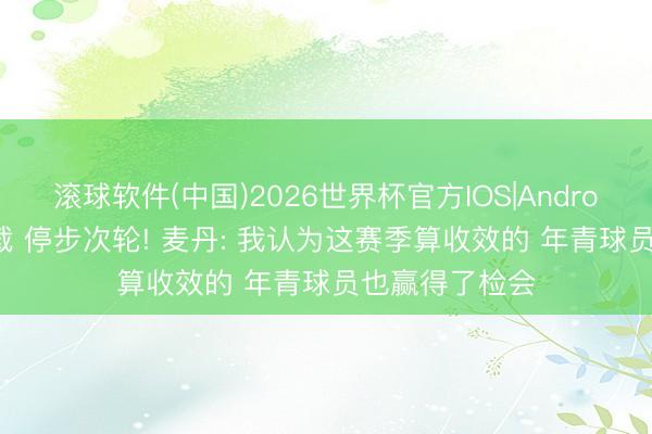 滚球软件(中国)2026世界杯官方IOS|Android手机app下载 停步次轮! 麦丹: 我认为这赛季算收效的 年青球员也赢得了检会