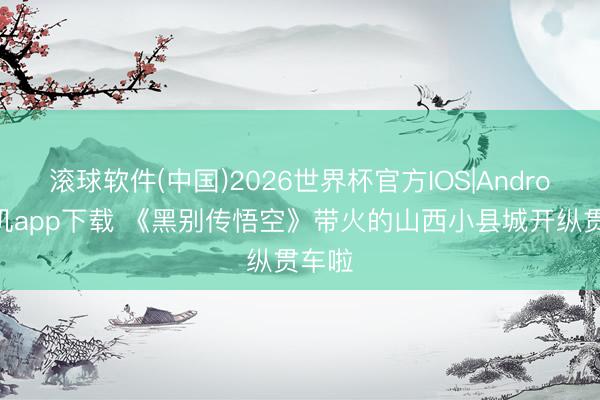 滚球软件(中国)2026世界杯官方IOS|Android手机app下载 《黑别传悟空》带火的山西小县城开纵贯车啦