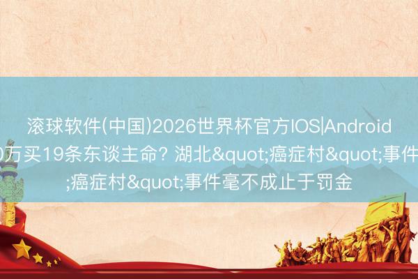 滚球软件(中国)2026世界杯官方IOS|Android手机app下载 20万买19条东谈主命? 湖北"癌症村"事件毫不成止于罚金