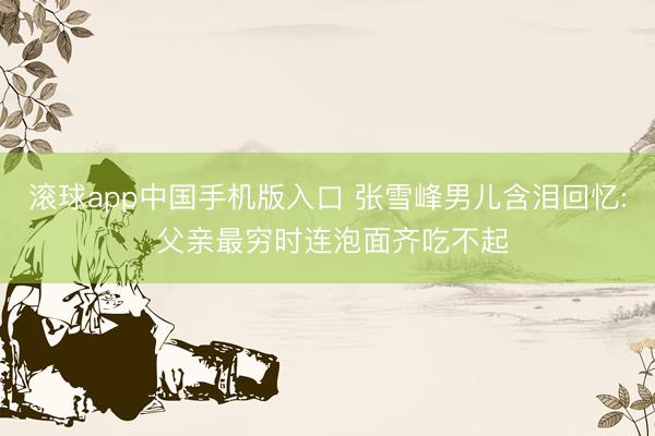 滚球app中国手机版入口 张雪峰男儿含泪回忆: 父亲最穷时连泡面齐吃不起