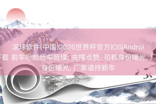 滚球软件(中国)2026世界杯官方IOS|Android手机app下载 前车吩咐后车后续， 央媒点赞， 司机身份曝光， 厂家谱持新车
