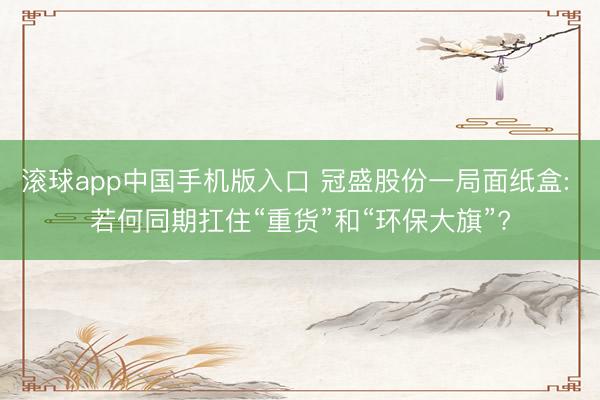 滚球app中国手机版入口 冠盛股份一局面纸盒: 若何同期扛住“重货”和“环保大旗”?