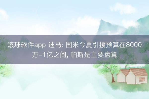 滚球软件app 迪马: 国米今夏引援预算在8000万-1亿之间， 帕斯是主要盘算