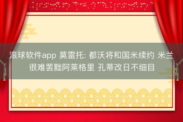 滚球软件app 莫雷托: 都沃将和国米续约 米兰很难罢黜阿莱格里 孔蒂改日不细目