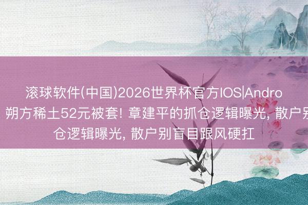 滚球软件(中国)2026世界杯官方IOS|Android手机app下载 朔方稀土52元被套! 章建平的抓仓逻辑曝光， 散户别盲目跟风硬扛