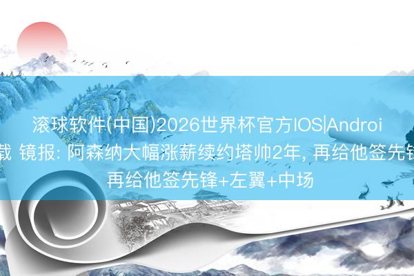 滚球软件(中国)2026世界杯官方IOS|Android手机app下载 镜报: 阿森纳大幅涨薪续约塔帅2年， 再给他签先锋+左翼+中场