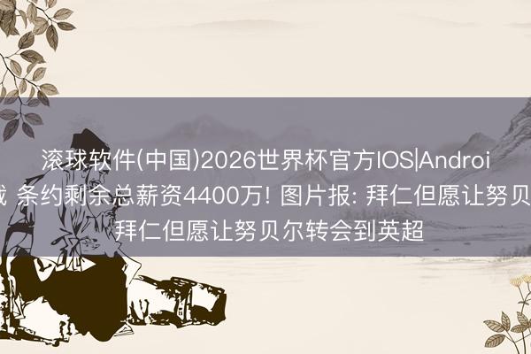 滚球软件(中国)2026世界杯官方IOS|Android手机app下载 条约剩余总薪资4400万! 图片报: 拜仁但愿让努贝尔转会到英超