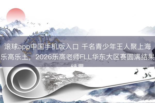 滚球app中国手机版入口 千名青少年王人聚上海乐高乐土，2026乐高老师FLL华东大区赛圆满结果
