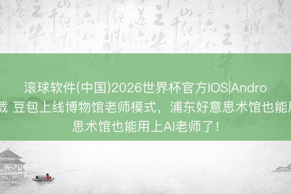 滚球软件(中国)2026世界杯官方IOS|Android手机app下载 豆包上线博物馆老师模式，浦东好意思术馆也能用上AI老师了！
