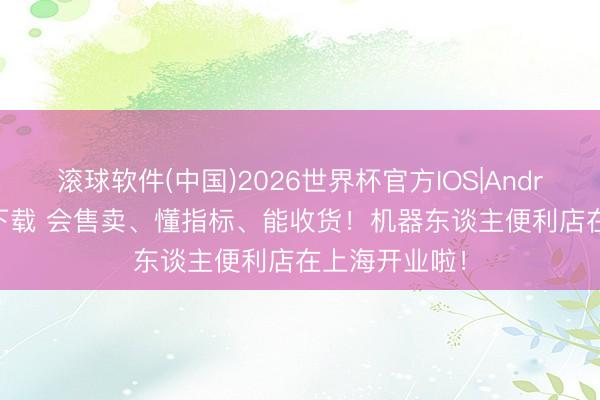 滚球软件(中国)2026世界杯官方IOS|Android手机app下载 会售卖、懂指标、能收货！机器东谈主便利店在上海开业啦！
