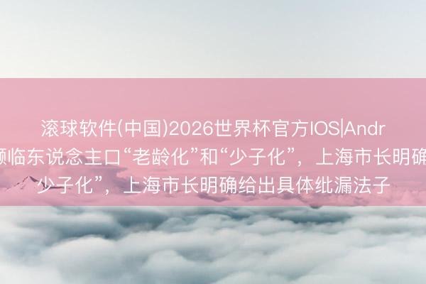 滚球软件(中国)2026世界杯官方IOS|Android手机app下载 濒临东说念主口“老龄化”和“少子化”，上海市长明确给出具体纰漏法子