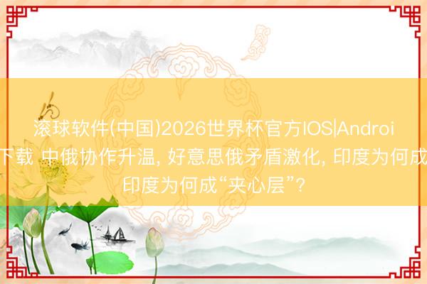 滚球软件(中国)2026世界杯官方IOS|Android手机app下载 中俄协作升温， 好意思俄矛盾激化， 印度为何成“夹心层”?