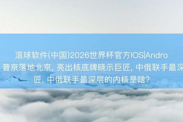 滚球软件(中国)2026世界杯官方IOS|Android手机app下载 普京落地北京， 亮出核底牌晓示巨匠， 中俄联手最深层的内核是啥?