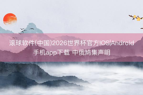 滚球软件(中国)2026世界杯官方IOS|Android手机app下载 中俄鸠集声明
