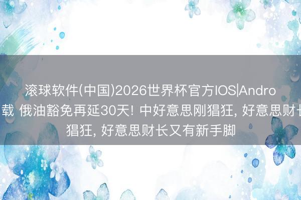 滚球软件(中国)2026世界杯官方IOS|Android手机app下载 俄油豁免再延30天! 中好意思刚猖狂， 好意思财长又有新手脚