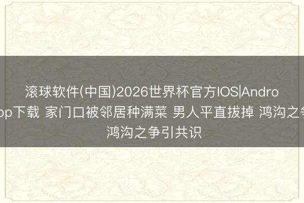 滚球软件(中国)2026世界杯官方IOS|Android手机app下载 家门口被邻居种满菜 男人平直拔掉 鸿沟之争引共识