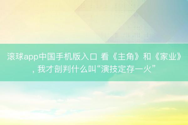 滚球app中国手机版入口 看《主角》和《家业》， 我才剖判什么叫“演技定存一火”
